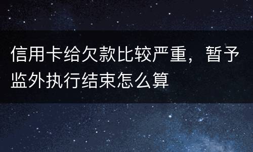 信用卡给欠款比较严重，暂予监外执行结束怎么算