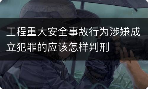 工程重大安全事故行为涉嫌成立犯罪的应该怎样判刑