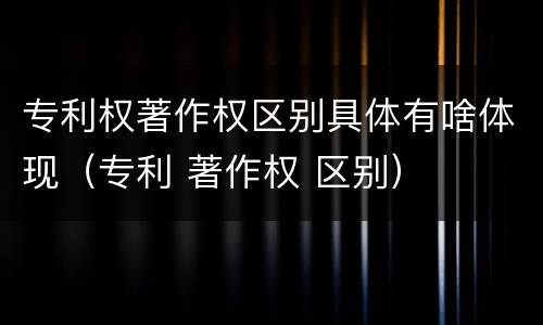 专利权著作权区别具体有啥体现（专利 著作权 区别）