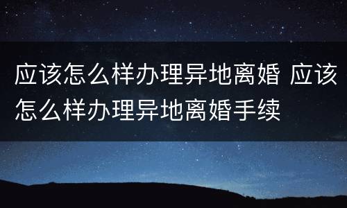 应该怎么样办理异地离婚 应该怎么样办理异地离婚手续