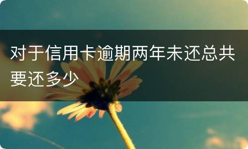 对于信用卡逾期两年未还总共要还多少