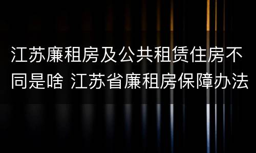 江苏廉租房及公共租赁住房不同是啥 江苏省廉租房保障办法