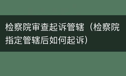 检察院审查起诉管辖（检察院指定管辖后如何起诉）