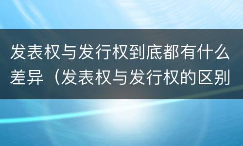 发表权与发行权到底都有什么差异（发表权与发行权的区别）