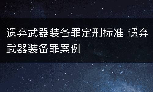 遗弃武器装备罪定刑标准 遗弃武器装备罪案例