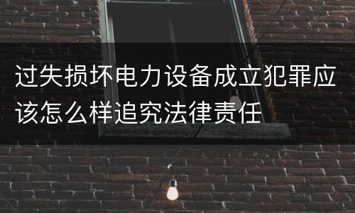 过失损坏电力设备成立犯罪应该怎么样追究法律责任