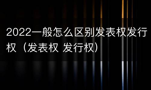 2022一般怎么区别发表权发行权（发表权 发行权）