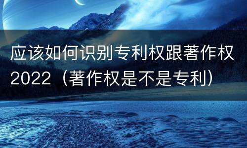 应该如何识别专利权跟著作权2022（著作权是不是专利）