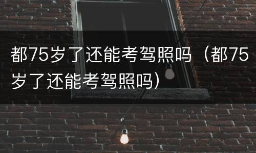 都75岁了还能考驾照吗（都75岁了还能考驾照吗）