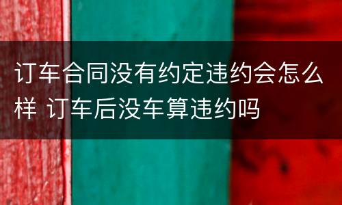 订车合同没有约定违约会怎么样 订车后没车算违约吗