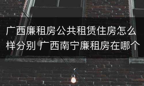 广西廉租房公共租赁住房怎么样分别 广西南宁廉租房在哪个区域