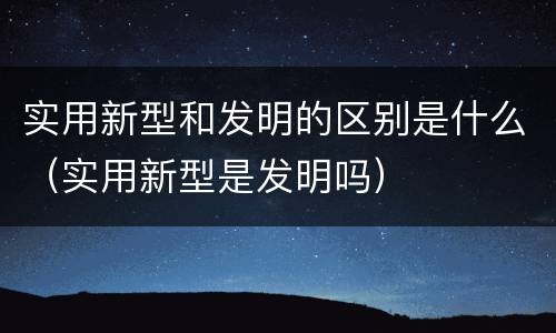 实用新型和发明的区别是什么（实用新型是发明吗）