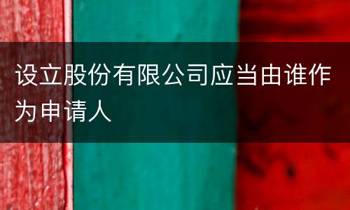 设立股份有限公司应当由谁作为申请人