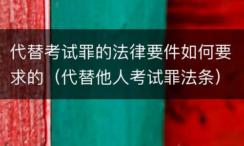 代替考试罪的法律要件如何要求的（代替他人考试罪法条）