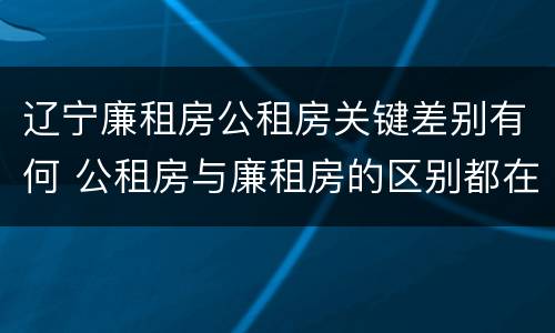 辽宁廉租房公租房关键差别有何 公租房与廉租房的区别都在此,别再搞错了!
