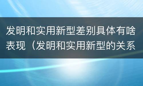 发明和实用新型差别具体有啥表现（发明和实用新型的关系）