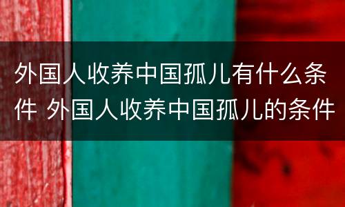 外国人收养中国孤儿有什么条件 外国人收养中国孤儿的条件