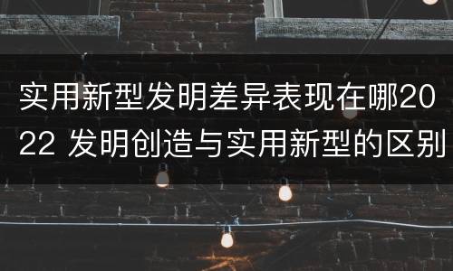 实用新型发明差异表现在哪2022 发明创造与实用新型的区别