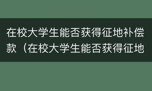 在校大学生能否获得征地补偿款（在校大学生能否获得征地补偿款项）