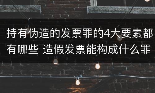 持有伪造的发票罪的4大要素都有哪些 造假发票能构成什么罪