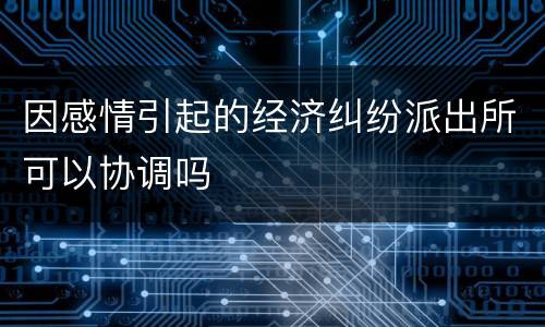 因感情引起的经济纠纷派出所可以协调吗