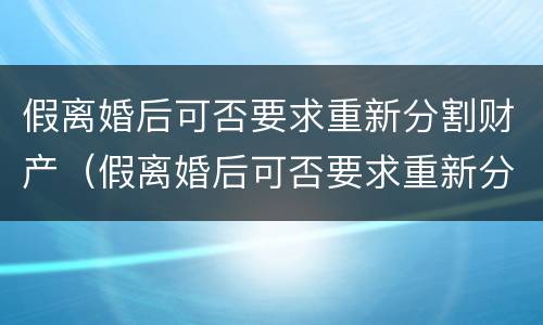 假离婚后可否要求重新分割财产（假离婚后可否要求重新分割财产的条件）
