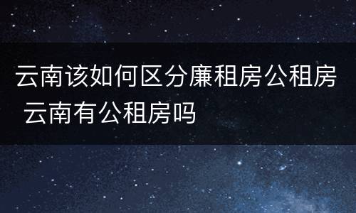 云南该如何区分廉租房公租房 云南有公租房吗
