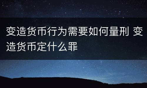 变造货币行为需要如何量刑 变造货币定什么罪