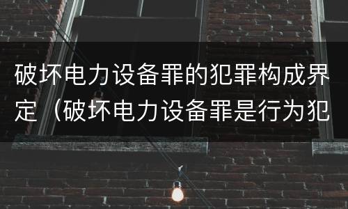 破坏电力设备罪的犯罪构成界定（破坏电力设备罪是行为犯吗）