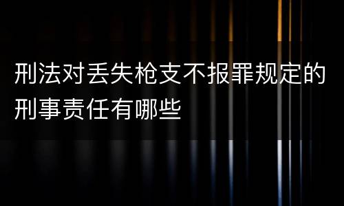 刑法对丢失枪支不报罪规定的刑事责任有哪些