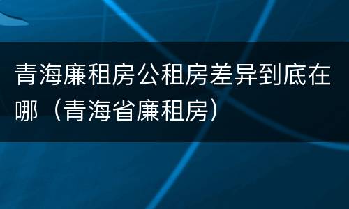青海廉租房公租房差异到底在哪（青海省廉租房）