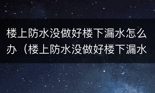 楼上防水没做好楼下漏水怎么办（楼上防水没做好楼下漏水怎么办走法律途径）