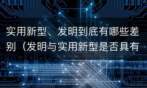 实用新型、发明到底有哪些差别（发明与实用新型是否具有实用性）