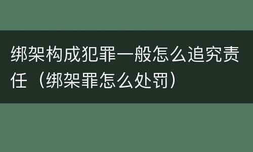 绑架构成犯罪一般怎么追究责任（绑架罪怎么处罚）