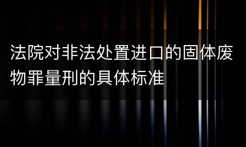 法院对非法处置进口的固体废物罪量刑的具体标准