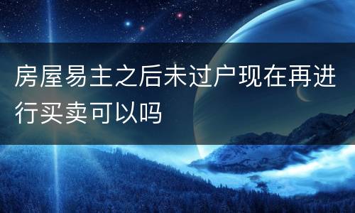 房屋易主之后未过户现在再进行买卖可以吗
