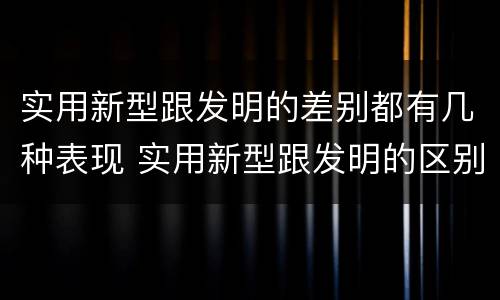 实用新型跟发明的差别都有几种表现 实用新型跟发明的区别