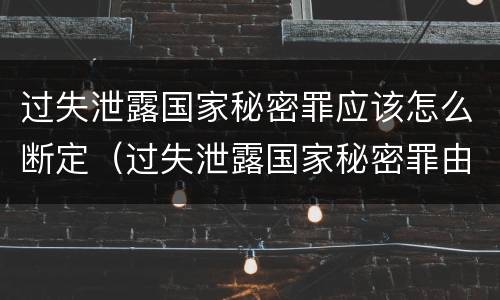 过失泄露国家秘密罪应该怎么断定（过失泄露国家秘密罪由谁管辖）