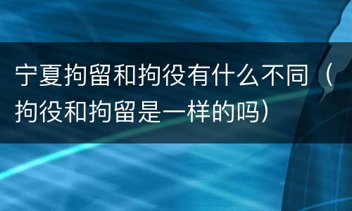 宁夏拘留和拘役有什么不同（拘役和拘留是一样的吗）