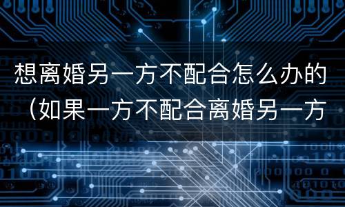 想离婚另一方不配合怎么办的（如果一方不配合离婚另一方应怎么办）