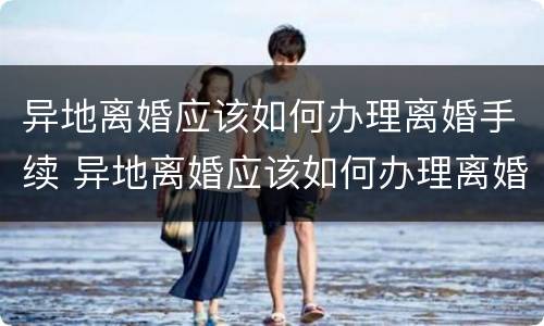 异地离婚应该如何办理离婚手续 异地离婚应该如何办理离婚手续流程