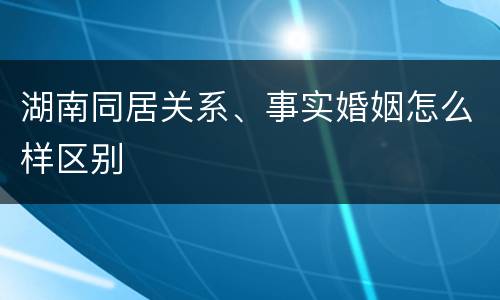 湖南同居关系、事实婚姻怎么样区别