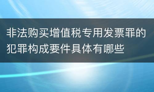 非法购买增值税专用发票罪的犯罪构成要件具体有哪些