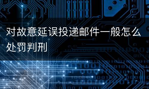 对故意延误投递邮件一般怎么处罚判刑