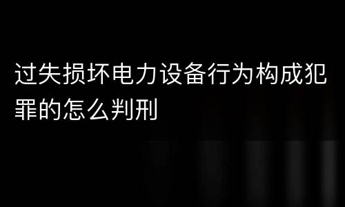 过失损坏电力设备行为构成犯罪的怎么判刑