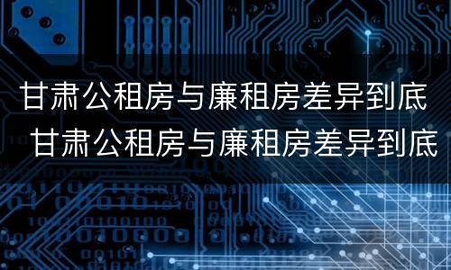 甘肃公租房与廉租房差异到底 甘肃公租房与廉租房差异到底是什么