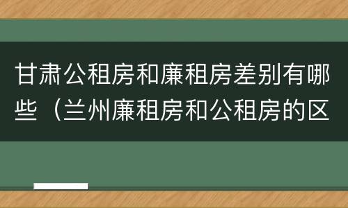 甘肃公租房和廉租房差别有哪些（兰州廉租房和公租房的区别）