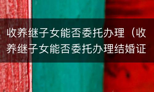 收养继子女能否委托办理（收养继子女能否委托办理结婚证）