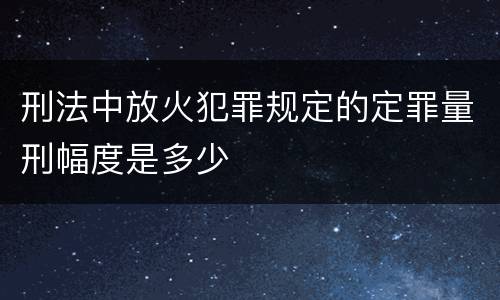 刑法中放火犯罪规定的定罪量刑幅度是多少