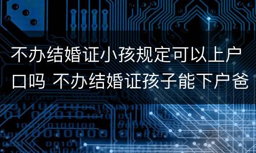 不办结婚证小孩规定可以上户口吗 不办结婚证孩子能下户爸爸名下吗